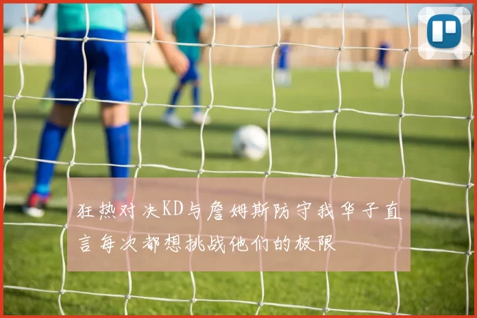 狂热对决KD与詹姆斯防守我华子直言每次都想挑战他们的极限