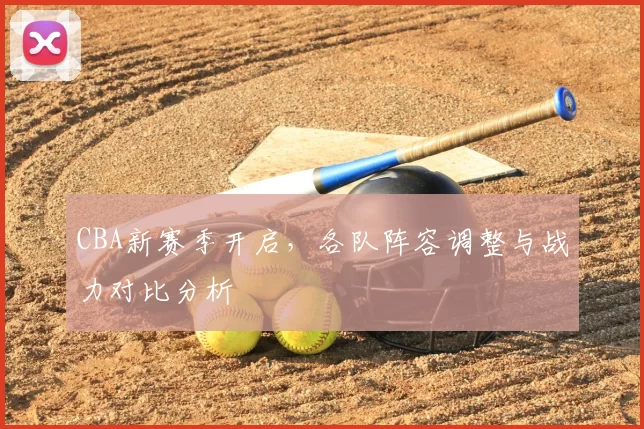 CBA新赛季开启，各队阵容调整与战力对比分析
