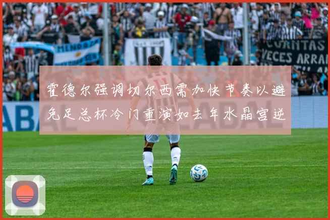 霍德尔强调切尔西需加快节奏以避免足总杯冷门重演如去年水晶宫逆袭曼城