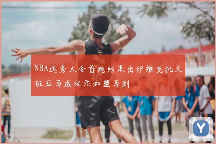 NBA选秀大会首轮结果出炉维克托文班亚马成状元加盟马刺
