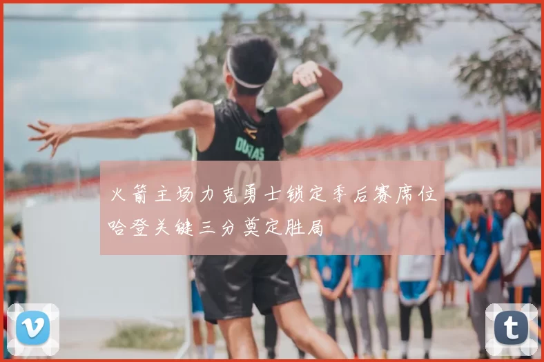 火箭主场力克勇士锁定季后赛席位哈登关键三分奠定胜局
