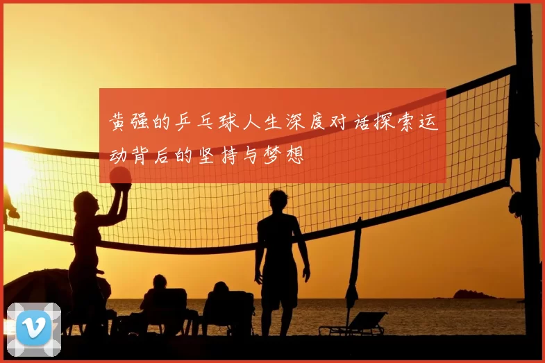 黄强的乒乓球人生深度对话探索运动背后的坚持与梦想
