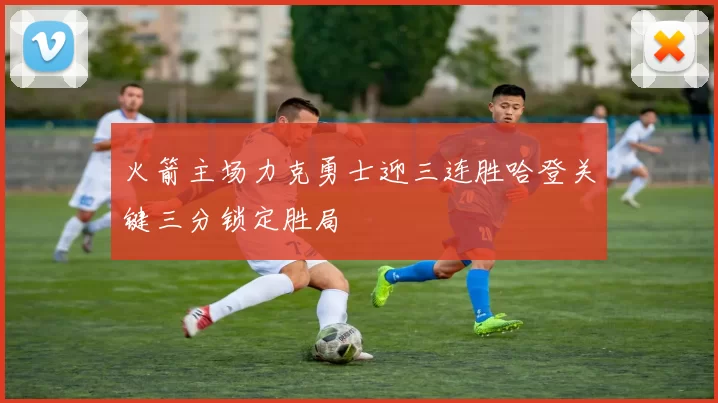 火箭主场力克勇士迎三连胜哈登关键三分锁定胜局