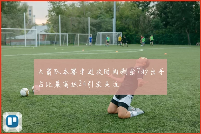 火箭队本赛季进攻时间剩余7秒出手占比最高达24引发关注