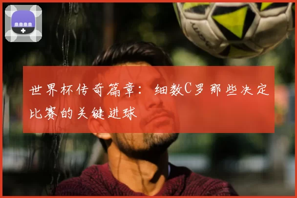 世界杯传奇篇章:细数C罗那些决定比赛的关键进球