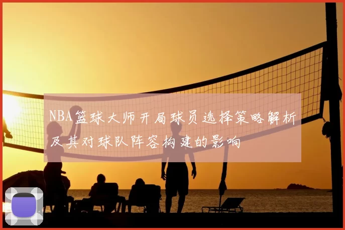 NBA篮球大师开局球员选择策略解析及其对球队阵容构建的影响
