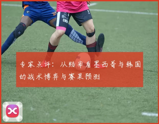 专家点评：从赔率看墨西哥与韩国的战术博弈与赛果预测