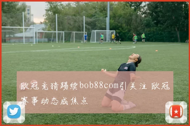 欧冠竞猜踢续bob88com引关注 欧冠赛事动态成焦点