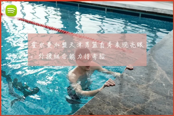霍尔曼加盟天津男篮首秀表现亮眼，外援组合能力待考验