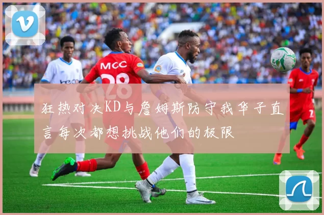 狂热对决KD与詹姆斯防守我华子直言每次都想挑战他们的极限