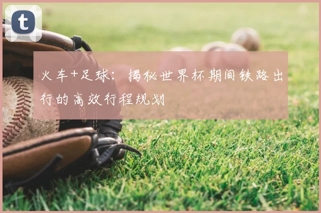 火车+足球:揭秘世界杯期间铁路出行的高效行程规划