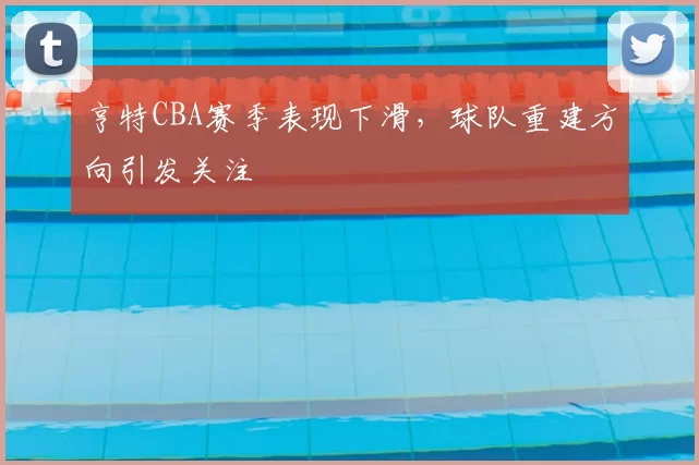 亨特CBA赛季表现下滑,球队重建方向引发关注