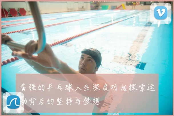 黄强的乒乓球人生深度对话探索运动背后的坚持与梦想