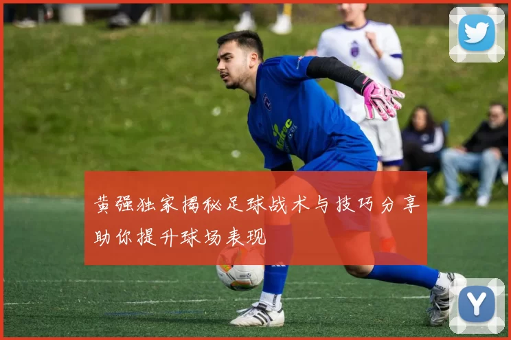 黄强独家揭秘足球战术与技巧分享助你提升球场表现