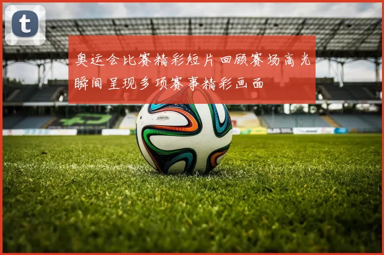 奥运会比赛精彩短片回顾赛场高光瞬间呈现多项赛事精彩画面