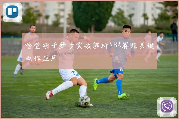 哈登胡子舞步实战解析NBA赛场关键动作应用