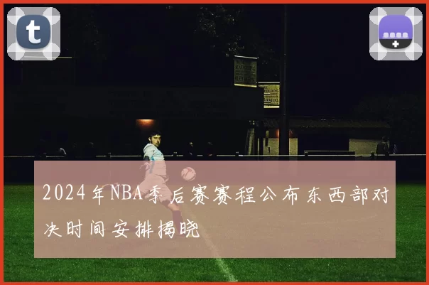 2024年NBA季后赛赛程公布东西部对决时间安排揭晓