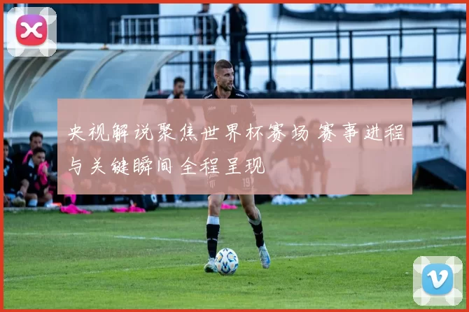 央视解说聚焦世界杯赛场 赛事进程与关键瞬间全程呈现