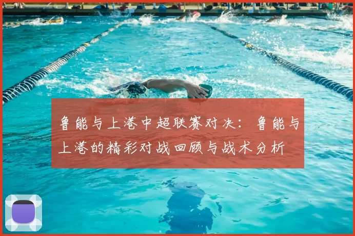 鲁能与上港中超联赛对决：鲁能与上港的精彩对战回顾与战术分析