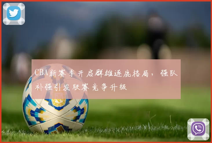 CBA新赛季开启群雄逐鹿格局，强队补强引发联赛竞争升级