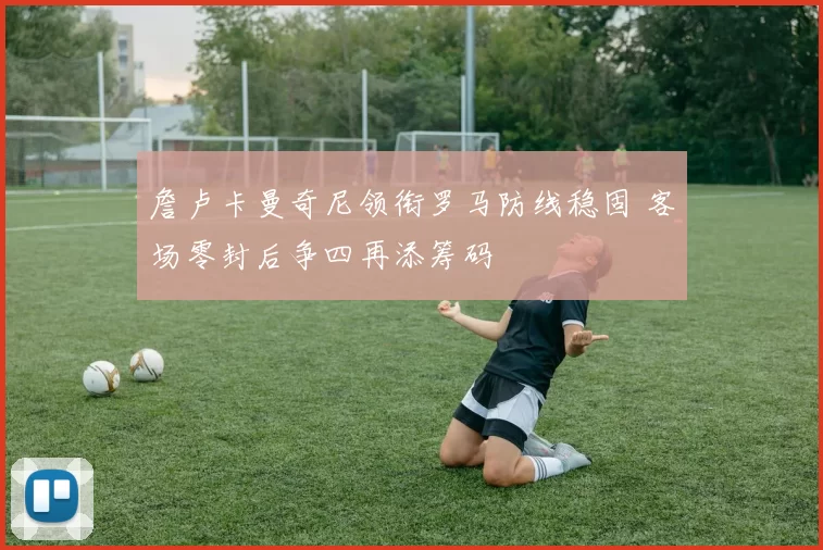 詹卢卡曼奇尼领衔罗马防线稳固 客场零封后争四再添筹码