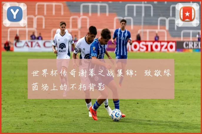 世界杯传奇谢幕之战集锦:致敬绿茵场上的不朽背影