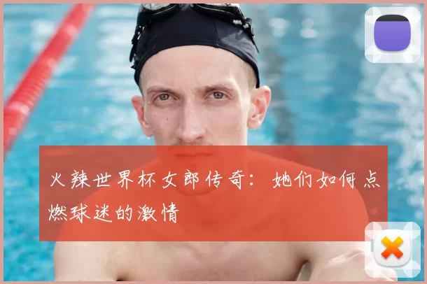 火辣世界杯女郎传奇：她们如何点燃球迷的激情