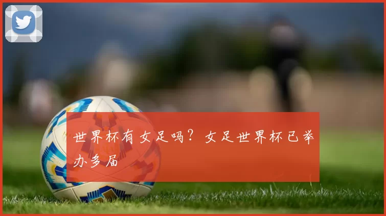 世界杯有女足吗？女足世界杯已举办多届