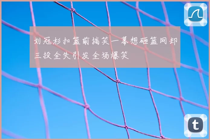 刘冠杉扣篮前搞笑一幕想砸篮网却三投全失引发全场爆笑