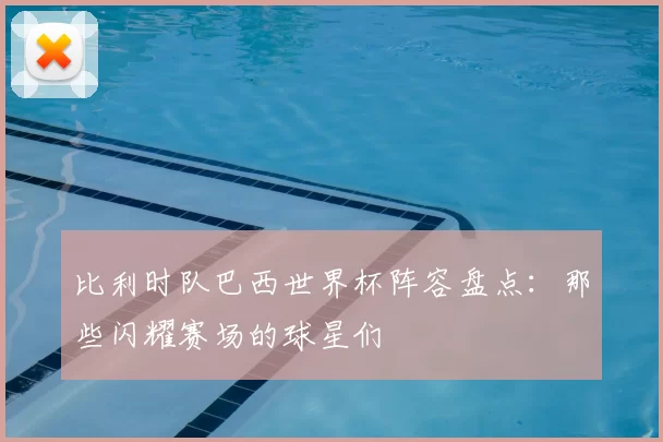 比利时队巴西世界杯阵容盘点:那些闪耀赛场的球星们