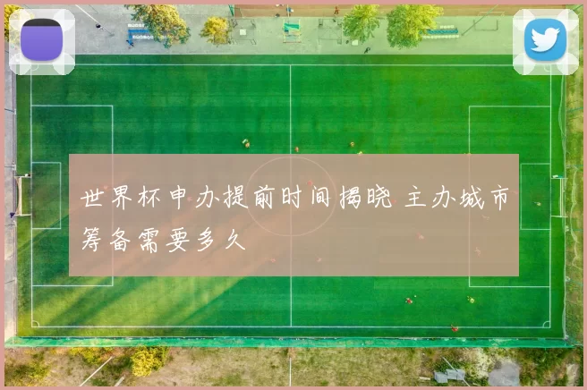 世界杯申办提前时间揭晓 主办城市筹备需要多久