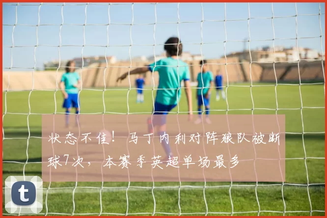 状态不佳！马丁内利对阵狼队被断球7次，本赛季英超单场最多