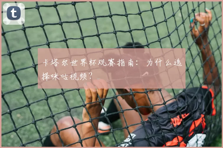 卡塔尔世界杯观赛指南：为什么选择咪咕视频？