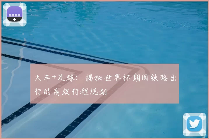 火车+足球:揭秘世界杯期间铁路出行的高效行程规划