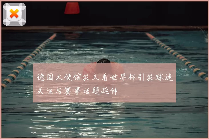 德国大使馆发文看世界杯引发球迷关注与赛事话题延伸