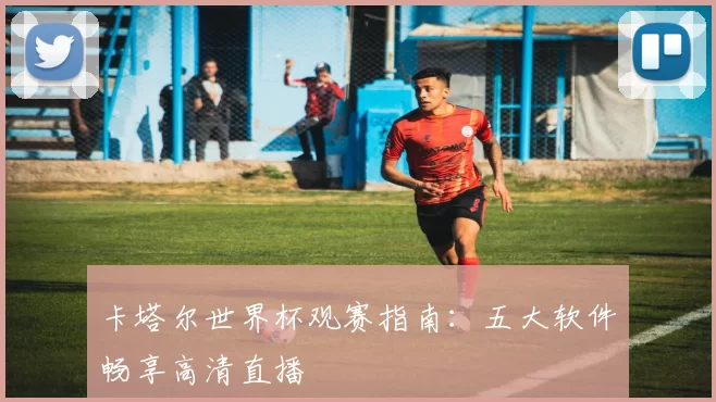 卡塔尔世界杯观赛指南:五大软件畅享高清直播
