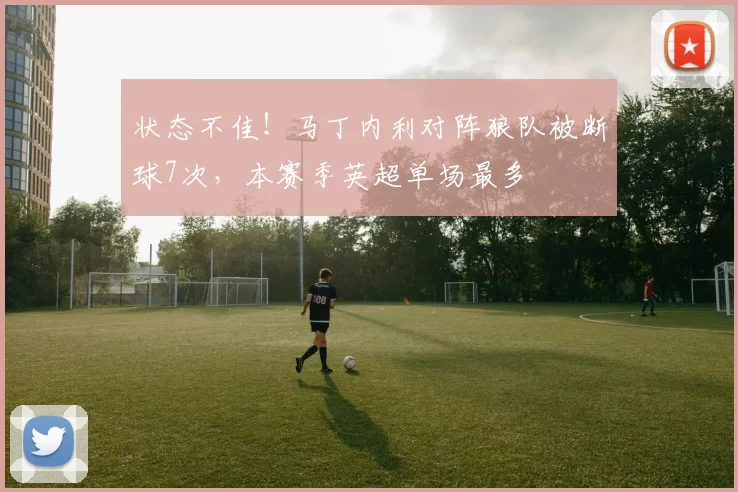 状态不佳！马丁内利对阵狼队被断球7次，本赛季英超单场最多
