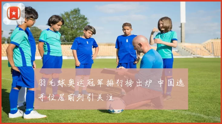 羽毛球奥运冠军排行榜出炉 中国选手位居前列引关注