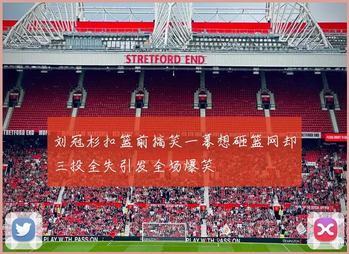 刘冠杉扣篮前搞笑一幕想砸篮网却三投全失引发全场爆笑