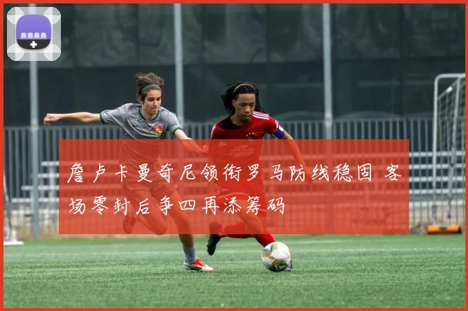 詹卢卡曼奇尼领衔罗马防线稳固 客场零封后争四再添筹码