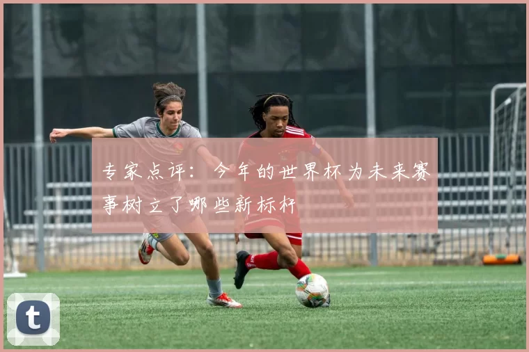 专家点评:今年的世界杯为未来赛事树立了哪些新标杆