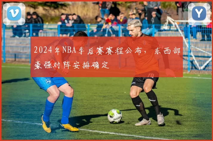 2024年NBA季后赛赛程公布，东西部豪强对阵安排确定
