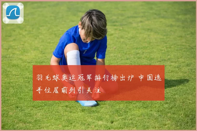 羽毛球奥运冠军排行榜出炉 中国选手位居前列引关注