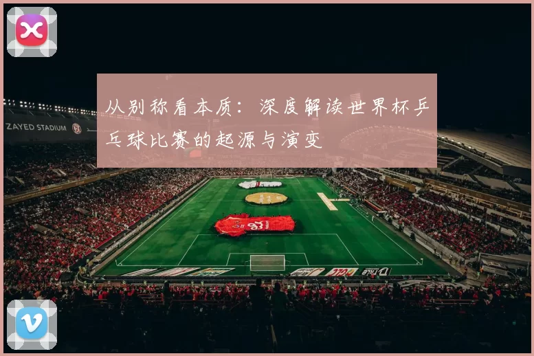 从别称看本质:深度解读世界杯乒乓球比赛的起源与演变