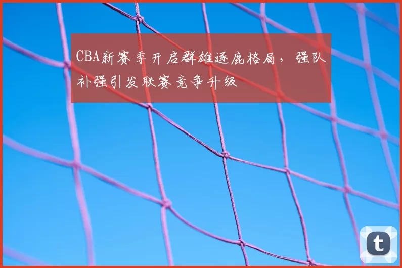 CBA新赛季开启群雄逐鹿格局，强队补强引发联赛竞争升级