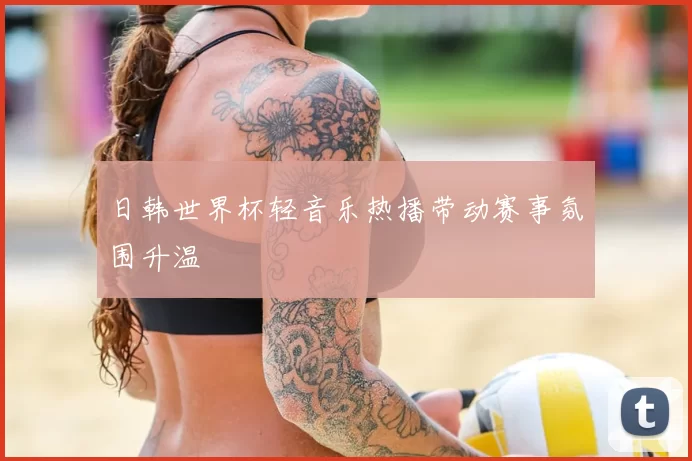 日韩世界杯轻音乐热播带动赛事氛围升温