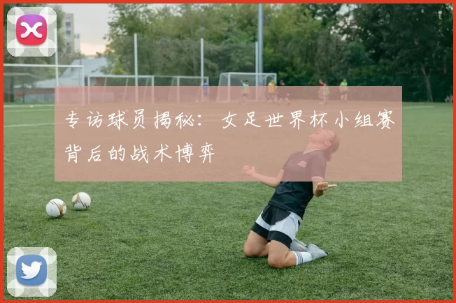 专访球员揭秘：女足世界杯小组赛背后的战术博弈