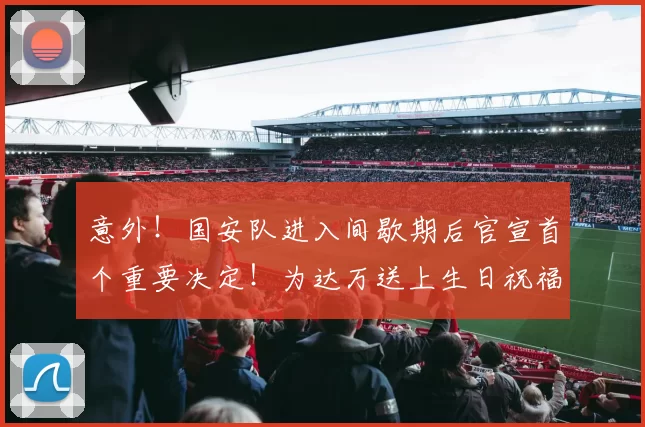 意外!国安队进入间歇期后官宣首个重要决定!为达万送上生日祝福_中超_张玉宁_比赛