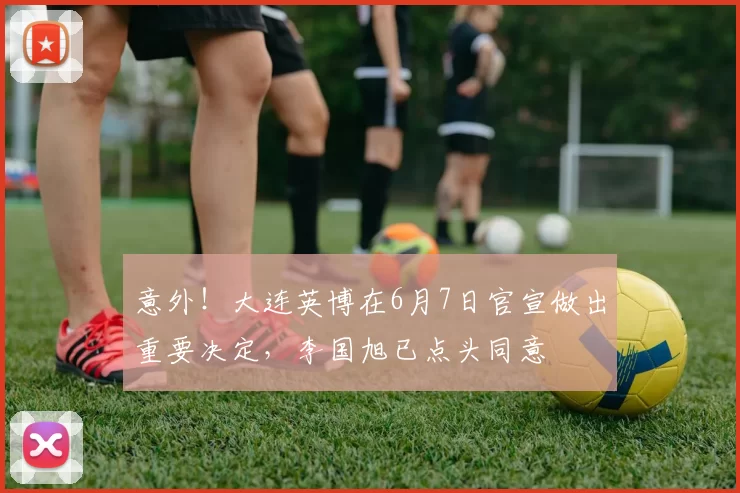 意外！大连英博在6月7日官宣做出重要决定，李国旭已点头同意