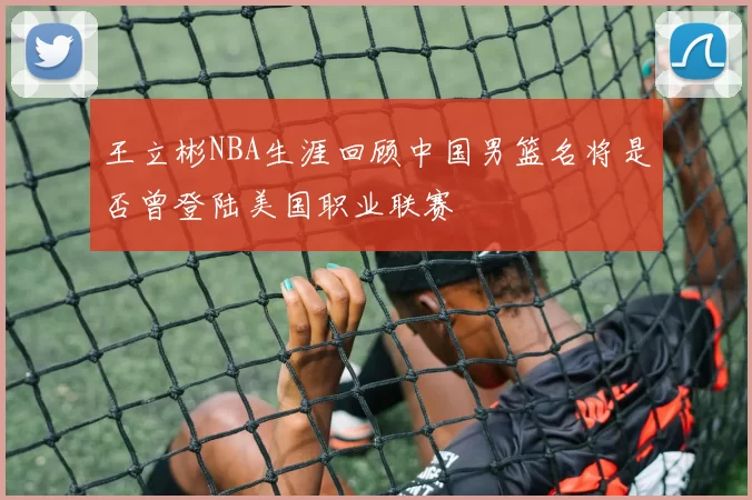 王立彬NBA生涯回顾中国男篮名将是否曾登陆美国职业联赛